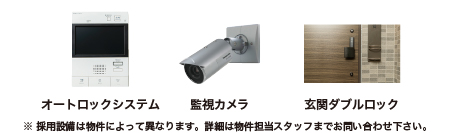 オートロックシステム　監視カメラ　玄関ダブルロック　※採用設備は物件によって異なります。詳細は物件担当スタッフまでお問い合わせ下さい。