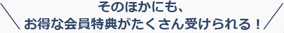 そのほかにも、お得な会員特典がたくさん受けられる！