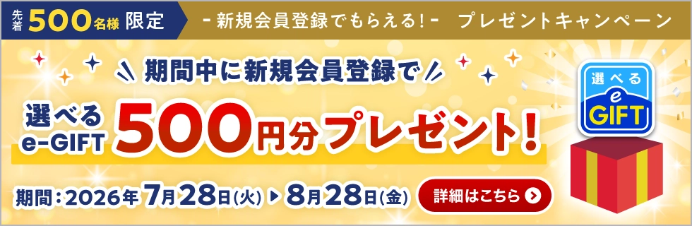 新規会員登録でもらえる！ プレゼントキャンペーン 選べるe-GIFT500円分プレゼント！ 詳しくはこちら 【先着500名様限定】【キャンペーン期間：2026年7月28日（火）〜8月28日（金）】