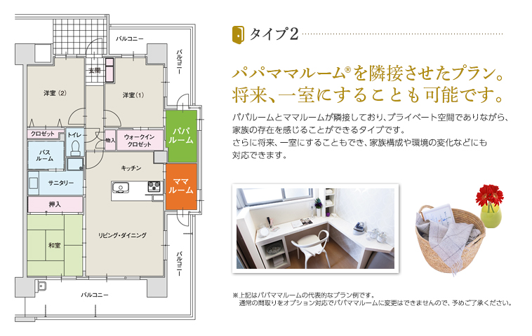 タイプ2 パパママルーム®を隣接させたプラン。将来、一室にすることも可能です。 パパルームとママルームが隣接しており、プライベート空間でありながら、家族の存在を感じることができるタイプです。さらに将来、一室にすることもでき、家族構成や環境の変化などにも対応できます。※上記はパパママルームの代表的なプラン例です。通常の間取りをオプション対応でパパママルームに変更はできませんので、予めご了承ください。