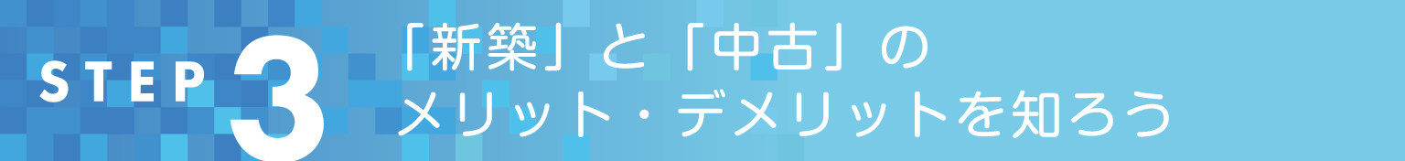 STEP3 「新築」と「中古」のメリット・デメリットを知ろう