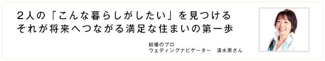 2人の「こんな暮らしがしたい」を見つけるそれが将来へつながる満足な住まいの第一歩　結婚のプロ ウェディングナビゲーター　清水恩さん