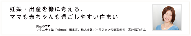 妊娠・出産を機に考える、ママも赤ちゃんも過ごしやすい住まい 出産のプロ マタニティ誌『ninps』編集長、株式会社ポーラスタァ代表取締役　高沖清乃さん