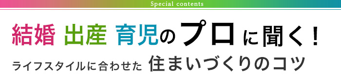 Special contents 結婚 出産 育児のプロに聞く！ライフスタイルに合わせた 住まいづくりのコツ