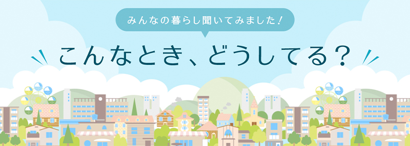 みんなの暮らし聞いてみました！こんなとき、どうしてる？