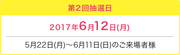 第2回抽選日 2017年6月12日(月) 5月22日(月)～6月11日(日)のご来場者様