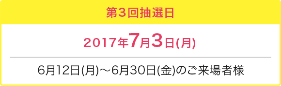 第3回抽選日 2017年7月3日(月) 6月12日(月)～6月30日(金)のご来場者様