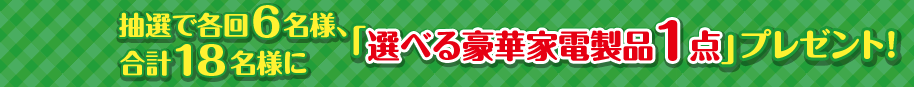 抽選で各回６名様、合計18名様に「選べる豪華家電製品1点」プレゼント！