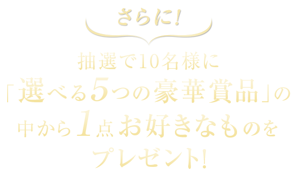 さらに抽選で10名様に「選べる５つの豪華賞品」の中から１点お好きなものをプレゼント!