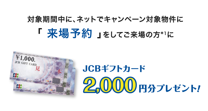 対象期間中に、ネットでキャンペーン対象物件の「来場予約」をしてご来場の方*1にJCBギフトカード2,000円分プレゼント！