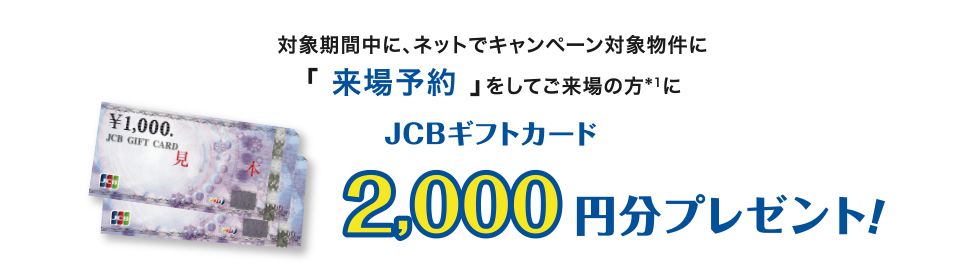 対象期間中に、ネットでキャンペーン対象物件の「来場予約」をしてご来場の方*1にJCBギフトカード2,000円分プレゼント！