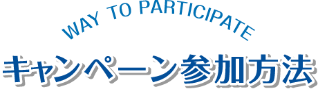 キャンペーン参加方法 WAY TO PARTICIPATE