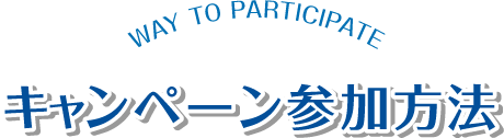 キャンペーン参加方法 WAY TO PARTICIPATE