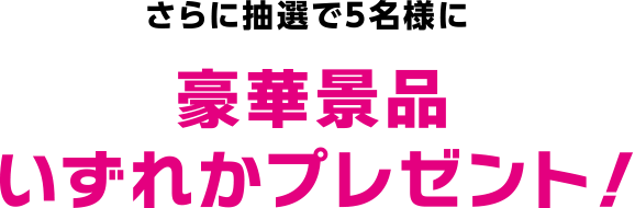さらに抽選で5名様に豪華景品いずれかプレゼント！