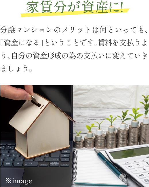 家賃分が資産に！ 分譲マンションのメリットは何といっても、「資産になる」ということです。賃料を支払うより、自分の資産形成の為の支払いに変えていきましょう。