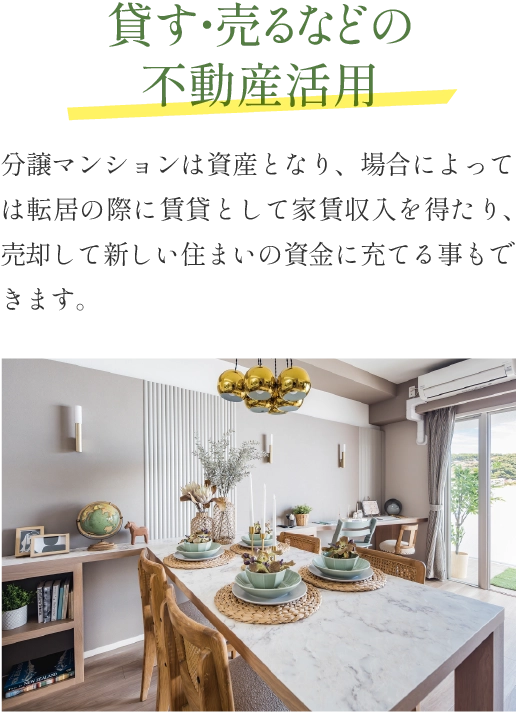 貸す・売るなどの不動産活用 分譲マンションは資産となり、場合によっては転居の際に賃貸として家賃収入を得たり、売却して新しい住まいの資金に充てる事もできます。