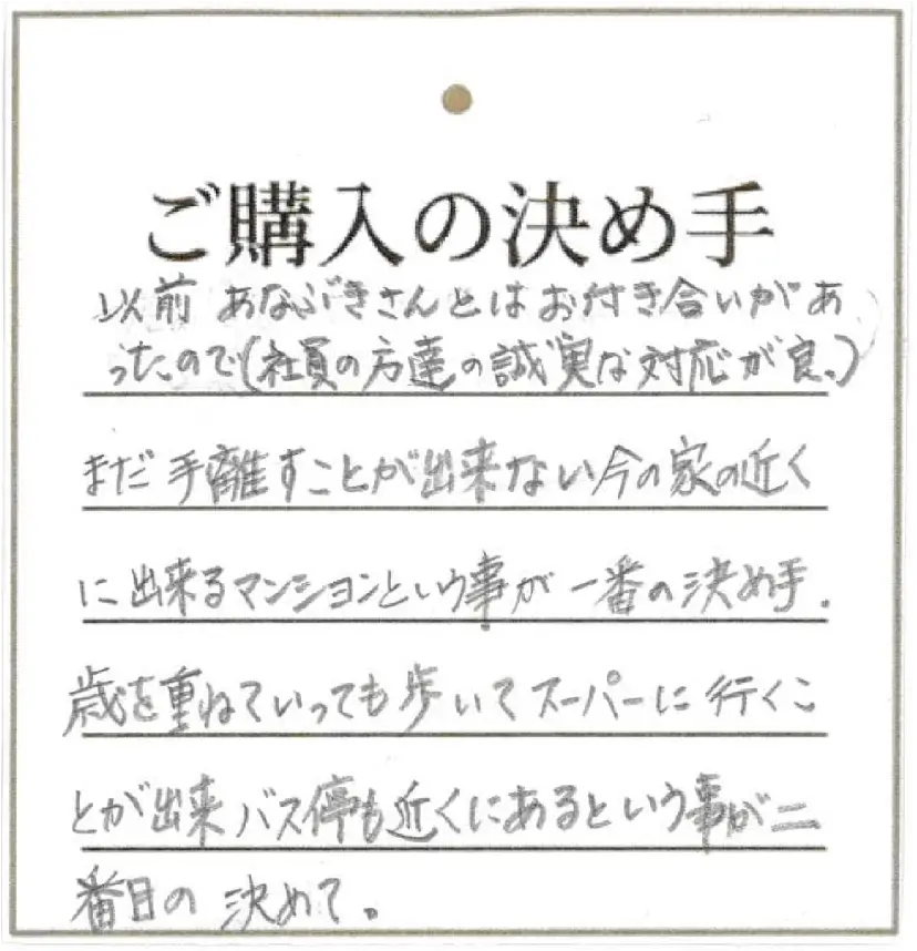 以前あなぶきさんとはお付き合いがあったので(社員の方達の誠実な対応が良) まだ手離すことが出来ない今の家の近に出来るマンションという事が一番の決め手。歳を重ねていっても歩いてスーパーに行くことが出来、バス停も近くにあるという事が二番目の決めて。