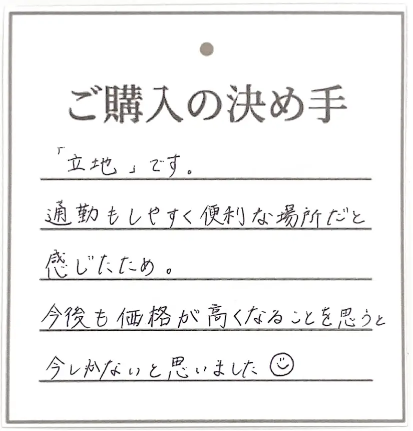 「立地」です。通勤もしやすく便利な場所だと感じたため。今後も価格が高くなることを思うと今しかないと思いました