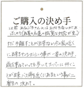 以前あなぶきさんとはお付き合いがあったので(社員の方達の誠実な対応が良) まだ手離すことが出来ない今の家の近に出来るマンションという事が一番の決め手。歳を重ねていっても歩いてスーパーに行くことが出来、バス停も近くにあるという事が二番目の決めて。