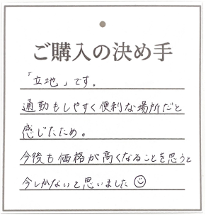 購入の決め手は「立地」です。通勤もしやすく便利な場所だと感じたため。今後も価格が高くなることを思うと今しかないと思いました何ですか？