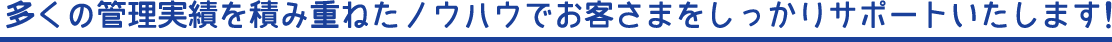 多くの管理実績を積み重ねたノウハウでお客さまをしっかりサポートいたします！