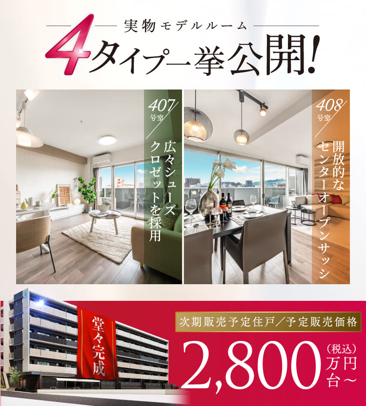 実物モデルルーム4タイプ一挙公開！　407号室／広々シューズクロゼットを採用　408号室／開放的なセンターオープンサッシ　堂々完成　次期販売予定住戸予定販売価格 2,800万円台から（税込）