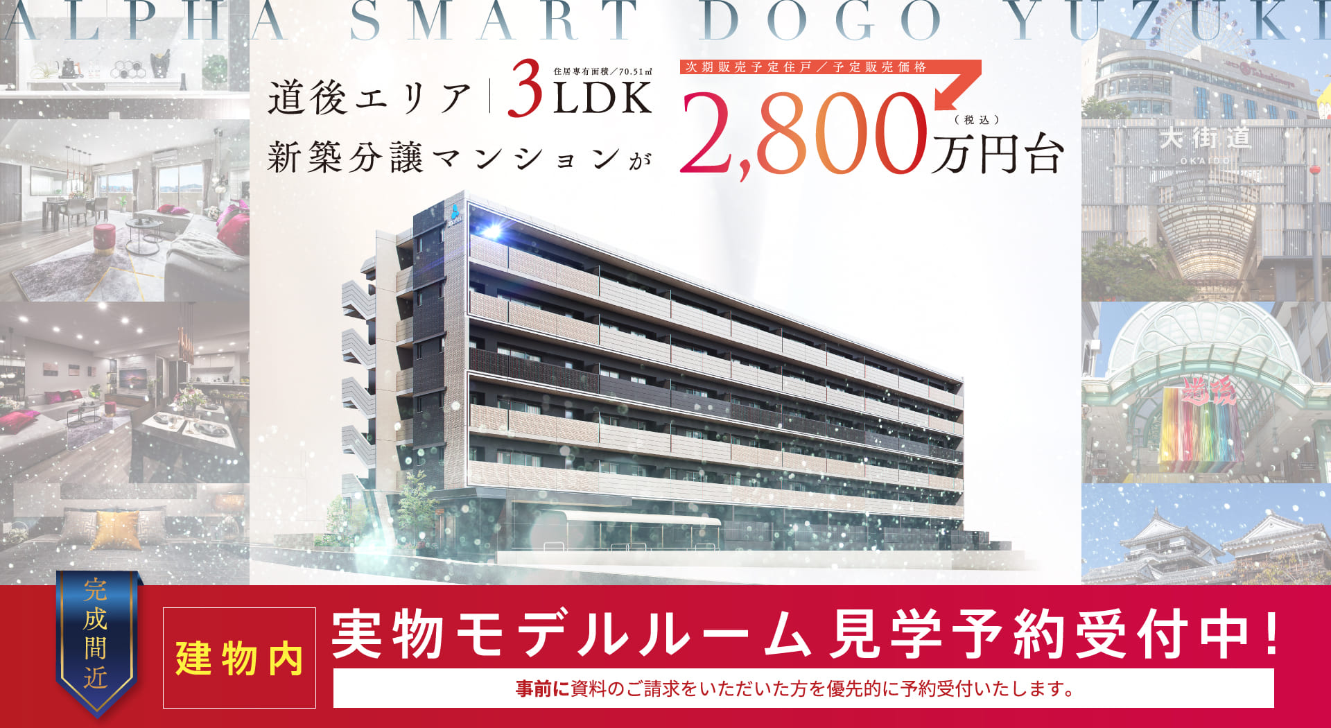 道後エリア 3LDK 住居専有面積／70.51㎡ 新築分譲マンションが　次期販売予定住戸／予定販売価格2,800万円台（税込）　完成間近　建物内実物モデルルーム　見学予約受付中！　事前に資料のご請求をいただいた方を優先的に予約受付けいたします。