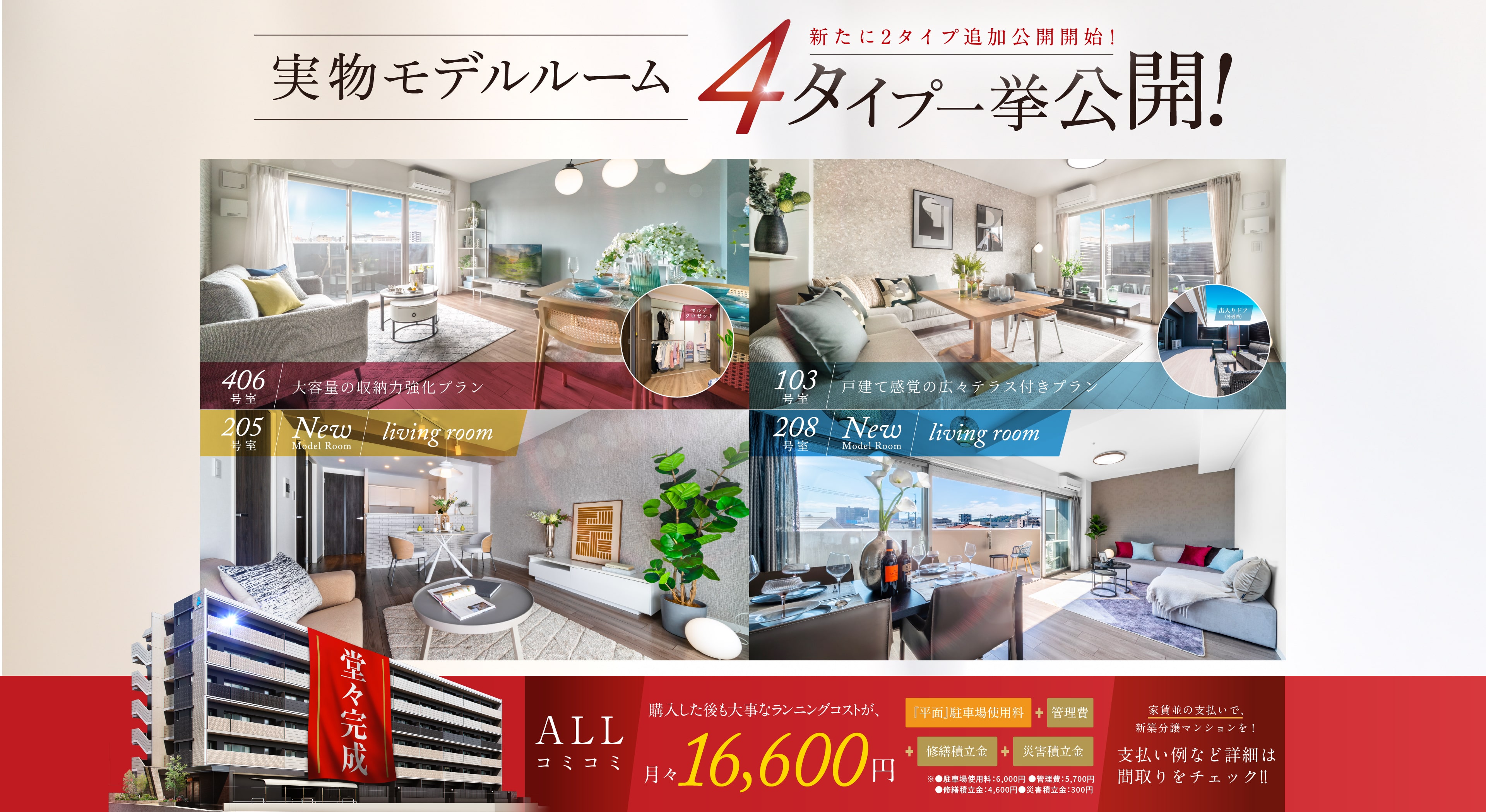 実物モデルルーム4タイプ一挙公開！新たに2タイプ追加公開開始！　103号室／戸建て感覚の広々テラス付プラン 実物モデルルーム写真　406号室／大容量の収納力強化プラン　205号室／New model room 208号室／New model room 堂々完成　ALLコミコミ 購入した後も大事なランニングコストが、月々16,600円※1　『平面』駐車場使用料＋管理費＋修繕積立金＋災害積立金　※●駐車場使用料：6,000円 ●管理費：5,700円　●修繕積立金：4,600円●災害積立金：300円　家賃並の支払いで、新築分譲マンションを！支払い例など詳細は間取りをチェック!!