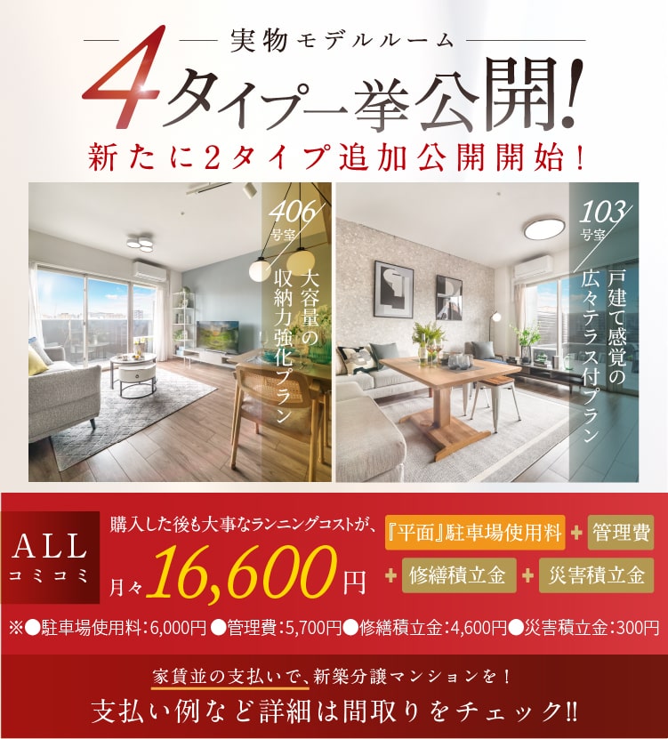 実物モデルルーム4タイプ一挙公開！新たに2タイプ追加公開開始！　103号室／戸建て感覚の広々テラス付プラン 実物モデルルーム写真　406号室／大容量の収納力強化プラン 堂々完成　ALLコミコミ 購入した後も大事なランニングコストが、月々16,600円※1　『平面』駐車場使用料＋管理費＋修繕積立金＋災害積立金　※●駐車場使用料：6,000円 ●管理費：5,700円　●修繕積立金：4,600円●災害積立金：300円　家賃並の支払いで、新築分譲マンションを！支払い例など詳細は間取りをチェック!!