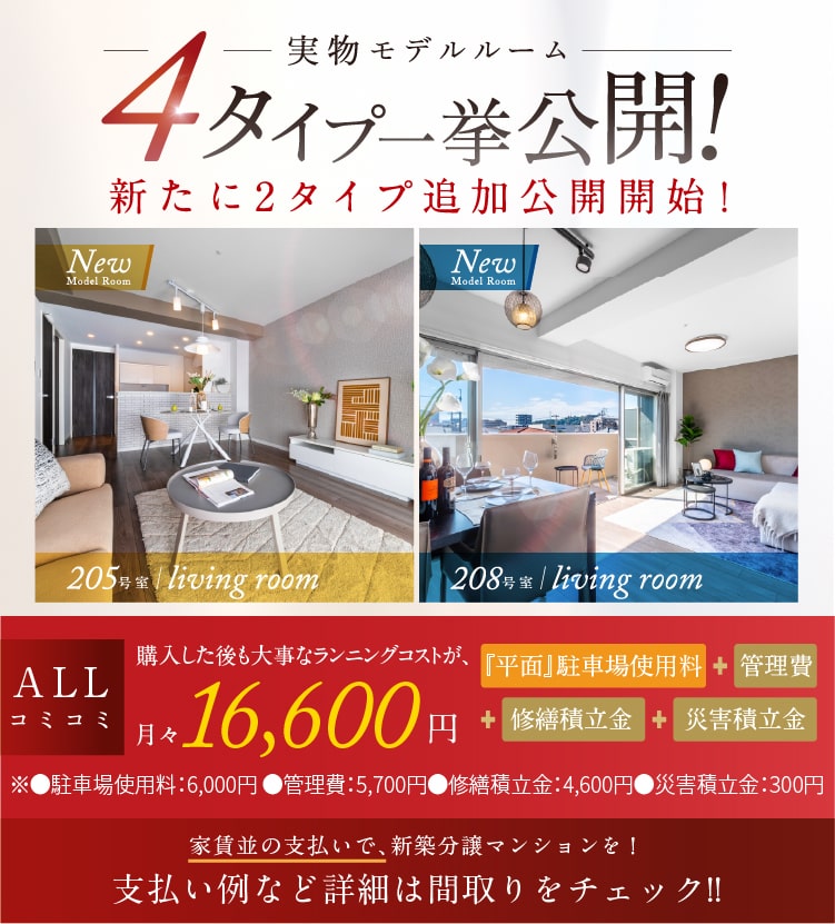 実物モデルルーム4タイプ一挙公開！新たに2タイプ追加公開開始！　205号室／New model room 208号室／New model room 堂々完成　ALLコミコミ 購入した後も大事なランニングコストが、月々16,600円※1　『平面』駐車場使用料＋管理費＋修繕積立金＋災害積立金　※●駐車場使用料：6,000円 ●管理費：5,700円　●修繕積立金：4,600円●災害積立金：300円　家賃並の支払いで、新築分譲マンションを！支払い例など詳細は間取りをチェック!!