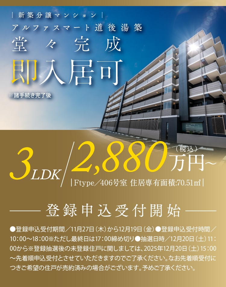 新築分譲マンション　アルファスマート道後湯築　堂々完成　即入居可※諸手続き完了後　全戸平面駐車場完備 さらに2台目駐車可能　登録申込受付開始 3LDK 2.880万円 税込 ●登録申込受付期間／11月27日（木）から12月19日（金）●登録申込受付時間／10：00〜18：00※ただし最終日は17：00締め切り●抽選日時／12月20日（土）11：00から
