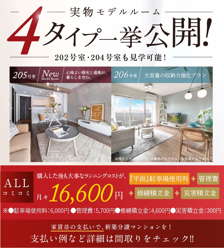 実物モデルルーム4タイプ一挙公開！ 202号室･204号室も見学可能! 205号室／New model room 206号室／大容量の収納力強化プラン 堂々完成　ALLコミコミ 購入した後も大事なランニングコストが、月々16,600円※1　『平面』駐車場使用料＋管理費＋修繕積立金＋災害積立金　※●駐車場使用料：6,000円 ●管理費：5,700円　●修繕積立金：4,600円●災害積立金：300円　家賃並の支払いで、新築分譲マンションを！支払い例など詳細は間取りをチェック!!