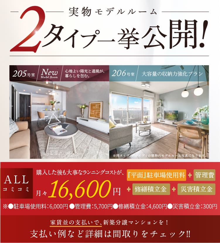 実物モデルルーム4タイプ一挙公開！ 202号室･204号室も見学可能! 205号室／New model room 206号室／大容量の収納力強化プラン 堂々完成　ALLコミコミ 購入した後も大事なランニングコストが、月々16,600円※1　『平面』駐車場使用料＋管理費＋修繕積立金＋災害積立金　※●駐車場使用料：6,000円 ●管理費：5,700円　●修繕積立金：4,600円●災害積立金：300円　家賃並の支払いで、新築分譲マンションを！支払い例など詳細は間取りをチェック!!