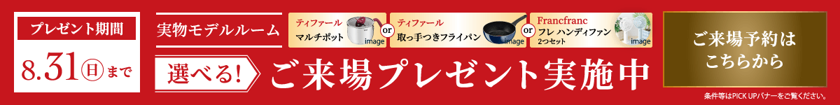 実物モデルルーム 選べる！ご来場プレゼント実施中　プレゼント期間：8月31日日曜日まで　ティファール マルチポット または ティファール 取っ手つきフライパン または Francfranc フレ ハンディファン2つセット　ご来場予約はこちらから　条件等はPICK UPバナーをご覧ください。