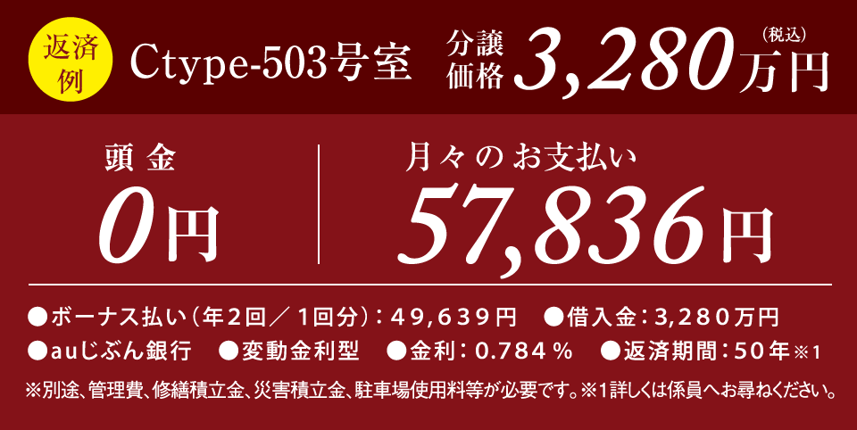 【返済例】Ctype-503号室 分譲価格3,280万円（税込）　頭金0円　月々のお支払い57,836円　●ボーナス払い（年2回／1回分）：49,639円　●借入金：3,280万円　●auじぶん銀行　●変動金利型　金利0.784%　返済期間50年※1　※別途、管理費修繕積立金、駐車使用料が必要です。※1詳しくは係員へお尋ねください。