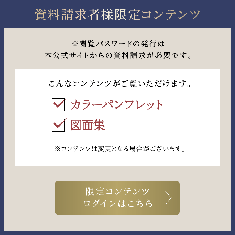 資料請求者様限定コンテンツ ※閲覧パスワードの発行は本公式サイトからの資料請求が必要です。 こんなコンテンツがご利用いただけます。 カラーパンフレット、図面集 ※コンテンツは変更となる場合がございます。 限定コンテンツログインはこちら