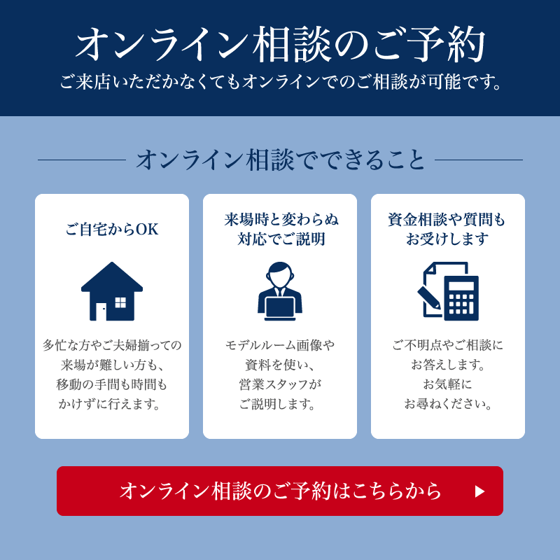オンライン相談のご予約 ご来店いただかなくてもオンラインでのご相談が可能です。 オンライン相談でできること ご自宅からOK 多忙な方やご夫婦揃っての来場が難しい方も、移動の手間も時間もかけずに行えます。 来場時と変わらぬ対応でご説明 モデルルーム画像や資料を使い、営業スタッフがご説明します。 資金相談や質問もお受けします ご不明点やご相談にお答えします。お気軽にお尋ねください。 オンライン相談のご予約はこちらから