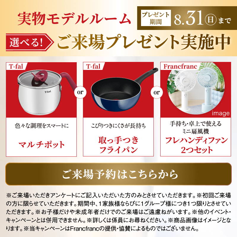 実物モデルルーム　選べる！ご来場プレゼント実施中　プレゼント期間8月31日日曜日まで　色々な調理をスマートに T-falマルチポット／こびりつきにくさが長持ち T-fal取っ手つきフライパン／手持ち・卓上で使えるミニ扇風機 Francfrancフレ ハンディファン 2つセット image　ご来場予約はこちらから　※ご来場いただきアンケートにご記入いただいた方のみとさせていただきます。※初回ご来場の方に限らせていただきます。期間中、1家族様ならびに1グループ様につき1つ限りとさせていただきます。※お子様だけや未成年者だけでのご来場はご遠慮ねがいます。※他のイベント・キャンペーンとは併用できません。※詳しくは係員にお尋ねください。※商品画像はイメージとなります。※当キャンペーンはFrancfrancの提供・協賛によるものではございません。