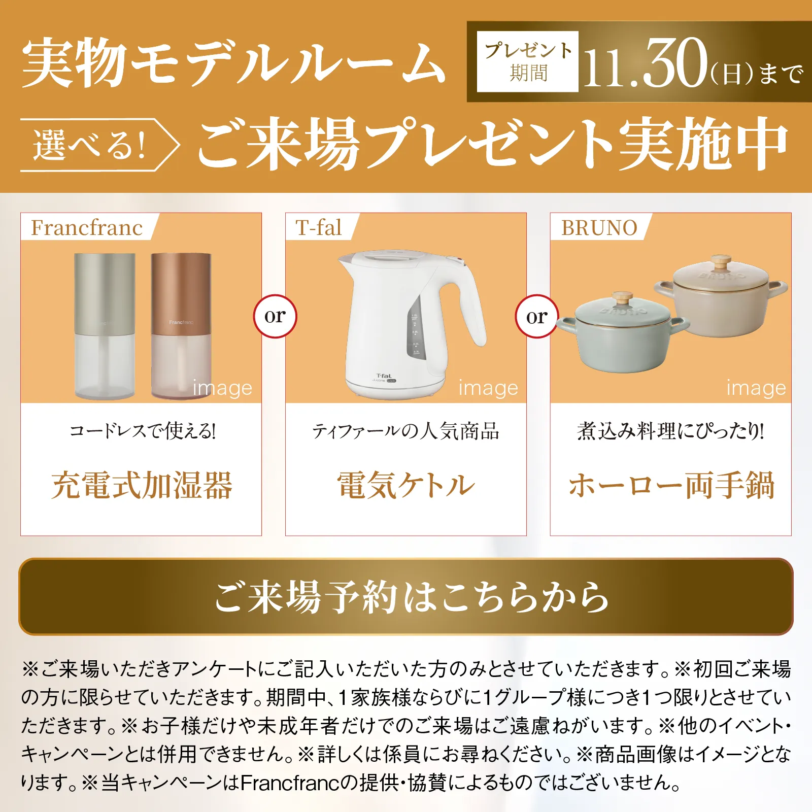 実物モデルルーム　選べる！ご来場プレゼント実施中　プレゼント期間12月30日日曜日まで　Francfranc ミニクイックヒーター または ティファール ドリップ式コーヒーメーカー または ティファール ミックスアンドムーブ image　ご来場予約はこちらから　※ご来場いただきアンケートにご記入いただいた方のみとさせていただきます。※初回ご来場の方に限らせていただきます。期間中、1家族様ならびに1グループ様につき1つ限りとさせていただきます。※お子様だけや未成年者だけでのご来場はご遠慮ねがいます。※他のイベント・キャンペーンとは併用できません。※詳しくは係員にお尋ねください。※商品画像はイメージとなります。※当キャンペーンはFrancfrancの提供・協賛によるものではございません。