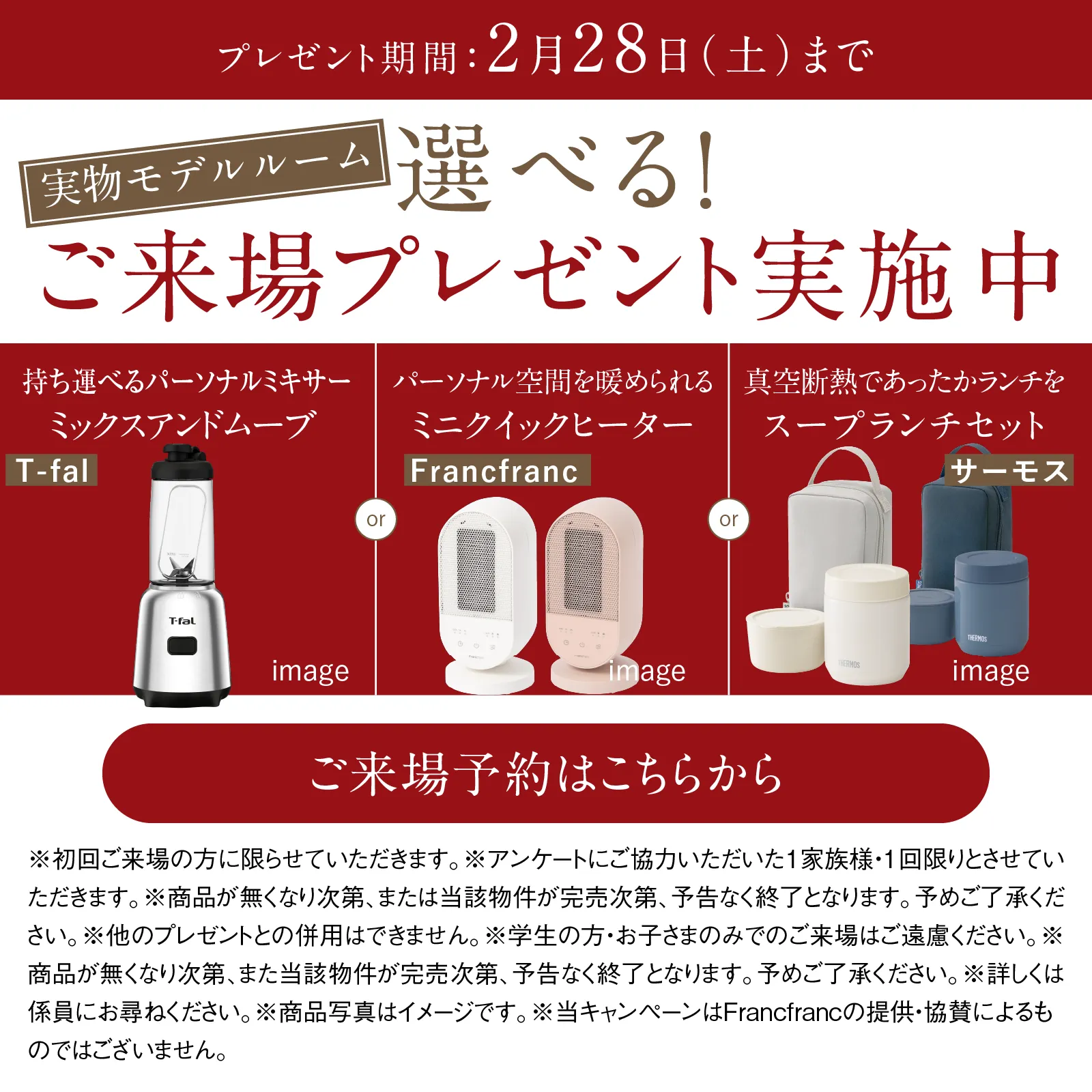 実物モデルルーム 選べる!ご来場プレゼント実施中 プレゼント期間2月28日 土曜日まで T-fal ミックスアンドムーブ または Francfranc ミニクイックヒーター または サーモス スープランチセット image ご来場予約はこちらから ※ご来場いただきアンケートにご記入いただいた方のみとさせていただきます。※初回ご来場の方に限らせていただきます。期間中、1家族様ならびに1グループ様につき1つ限りとさせていただきます。※お子様だけや未成年者だけでのご来場はご遠慮ねがいます。※他のイベント・キャンペーンとは併用できません。※詳しくは係員にお尋ねください。※商品画像はイメージとなります。