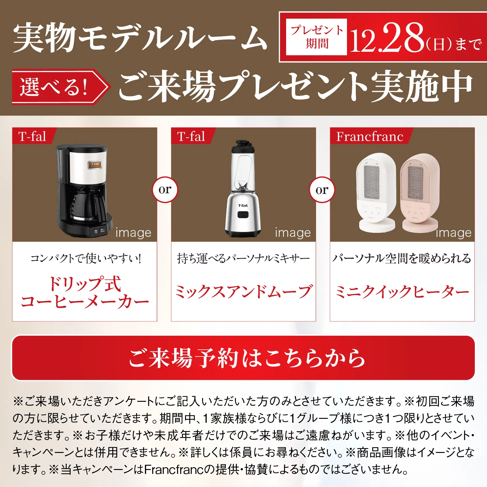 実物モデルルーム 選べる!ご来場プレゼント実施中 プレゼント期間11月30日日曜日まで Francfranc 充電式加湿器 ティファール 電気ケトル BRUNO ホーロー両手鍋 image ご来場予約はこちらから ※ご来場いただきアンケートにご記入いただいた方のみとさせていただきます。※初回ご来場の方に限らせていただきます。期間中、1家族様ならびに1グループ様につき1つ限りとさせていただきます。※お子様だけや未成年者だけでのご来場はご遠慮ねがいます。※他のイベント・キャンペーンとは併用できません。※詳しくは係員にお尋ねください。※商品画像はイメージとなります。※当キャンペーンはFrancfrancの提供・協賛によるものではございません。