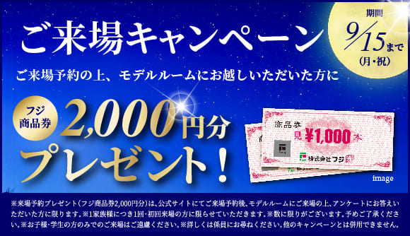ご来場キャンペーン　ご来場予約の上、モデルルームにお越しいただいた方に　フジ商品券2,000円分プレゼント！　期間：9月15日月曜日・祝日まで　※来場予約プレゼント（フジ商品券2,000円分）は、公式サイトにてご来場予約後、モデルルームにご来場の上、アンケートにお答えいただいた方に限ります。※1家族様につき1回・初回来場の方に限らせていただきます。※数に限りがございます。予めご了承ください。※お子様・学生の方のみでのご来場はご遠慮ください。※詳しくは係員にお尋ねください。他のキャンペーンとは併用できません。