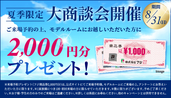 夏季限定　大商談会開催　モデルルームにお越しいただいた方に 特典1 フジ商品券1,000円分　さらに　ご来場予約の上お越しいただくと 特典2 フジ商品券1,000円分　合計で2,000円分プレゼント！　※来場予約プレゼント（フジ商品券1,000円分）は、公式サイトにてご来場予約後、モデルルームにご来場の上、アンケートにお答えいただいた方に限ります。※1家族様につき1回・初回来場の方に限らせていただきます。※数に限りがあります。予めご了承ください。※お子様・学生の方のみでのご来場はご遠慮ください。※詳しくは係員にお尋ねください。他のイベント・キャンペーンとは併用できません。　お盆期間も営業中！8月9日土曜日から8月11日月曜日祝日は営業、8月12日火曜日から8月13日水曜日は定休日、8月14日木曜日から8月17日日曜日は営業