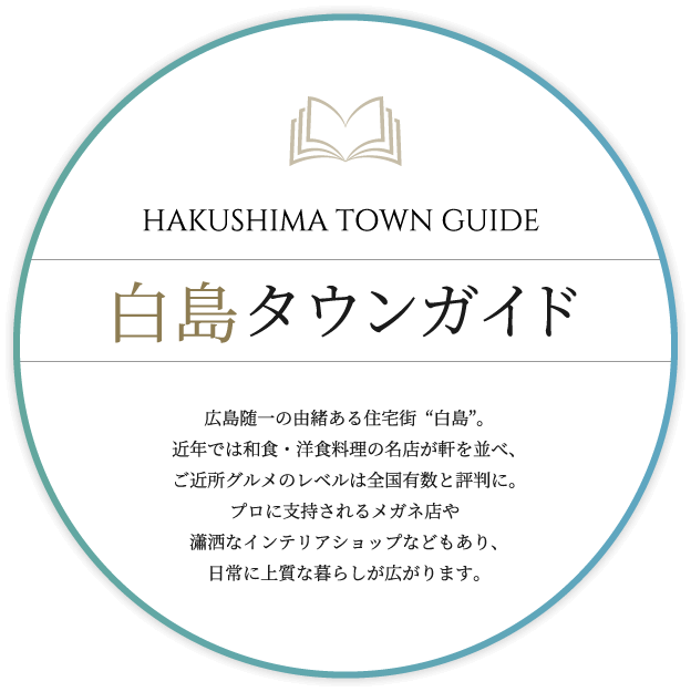 白島タウンガイド　広島随一の由緒ある住宅街“白島”。近年では和食・洋食料理の名店が軒を並べ、ご近所グルメのレベルは全国有数と評判に。プロに支持されるメガネ店や瀟洒なインテリアショップなどもあり、日常に上質な暮らしが広がります。