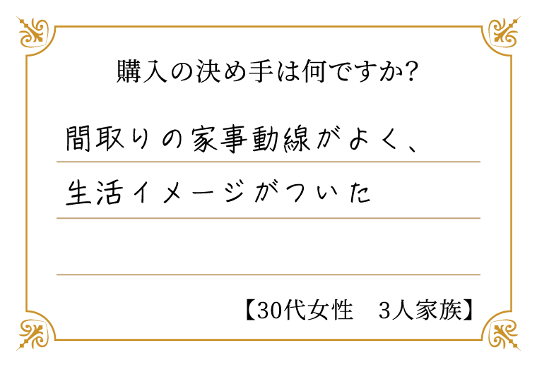 購入の決め手は何ですか？　間取りの家事動線がよく、生活イメージがついた【30代女性　3人家族】
