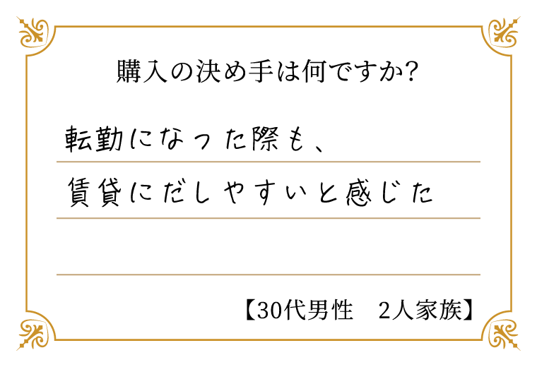 購入の決め手は何ですか？　転勤になった際も、賃貸にだしやすいと感じた【30代男性　2人家族】