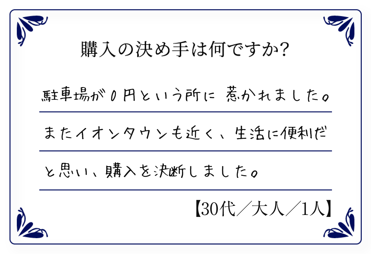 駐車場が0円という所に 惹かれました。またイオンタウンも近く、生活に便利だと思い、購入を決断しました。