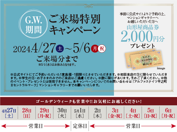 ゴールデンウィーク期間ご来場特別キャンペーン 2024年4月27日土曜日から5月6日月曜祝日ご来場分まで※5月1日水曜日はお休みとなります。　事前に公式サイトにてご予約の上、マンションギャラリーへお越しいただいた方へ山形屋商品券2,000円分プレゼント　※公式サイトにてご予約いただいた1家族様・1回限りとさせていただきます。※初回来店の方に限らせていただきます。※学生の方・お子さまのみでのご来店はご遠慮ください。※数に限りがあります。予めご了承ください。※他のイベント・プレゼントとは併用できません。本キャンペーンについてのお問い合わせは「アルファステイツ平之町Ⅱセントラルマーク」マンションギャラリーまでお願いいたします。　ゴールデンウィークも営業中！！お気軽にお越しください！4月27日土曜日から30日火曜日までは営業日、5月1日水曜日は定休日、5月2日木曜日から6日月曜祝日までは営業日