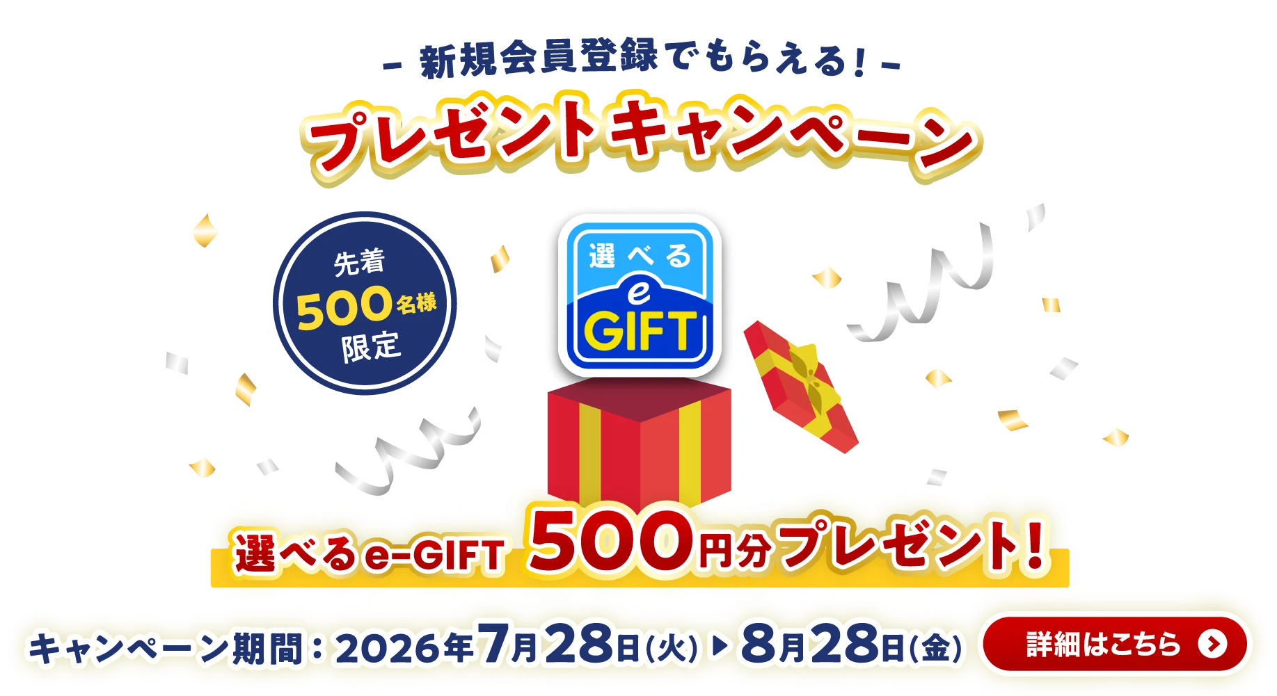 新規会員登録でもらえる！ プレゼントキャンペーン 選べるe-GIFT500円分プレゼント！ 詳しくはこちら【先着500名様限定】【キャンペーン期間：2026年7月28日（火）〜8月28日（金）】