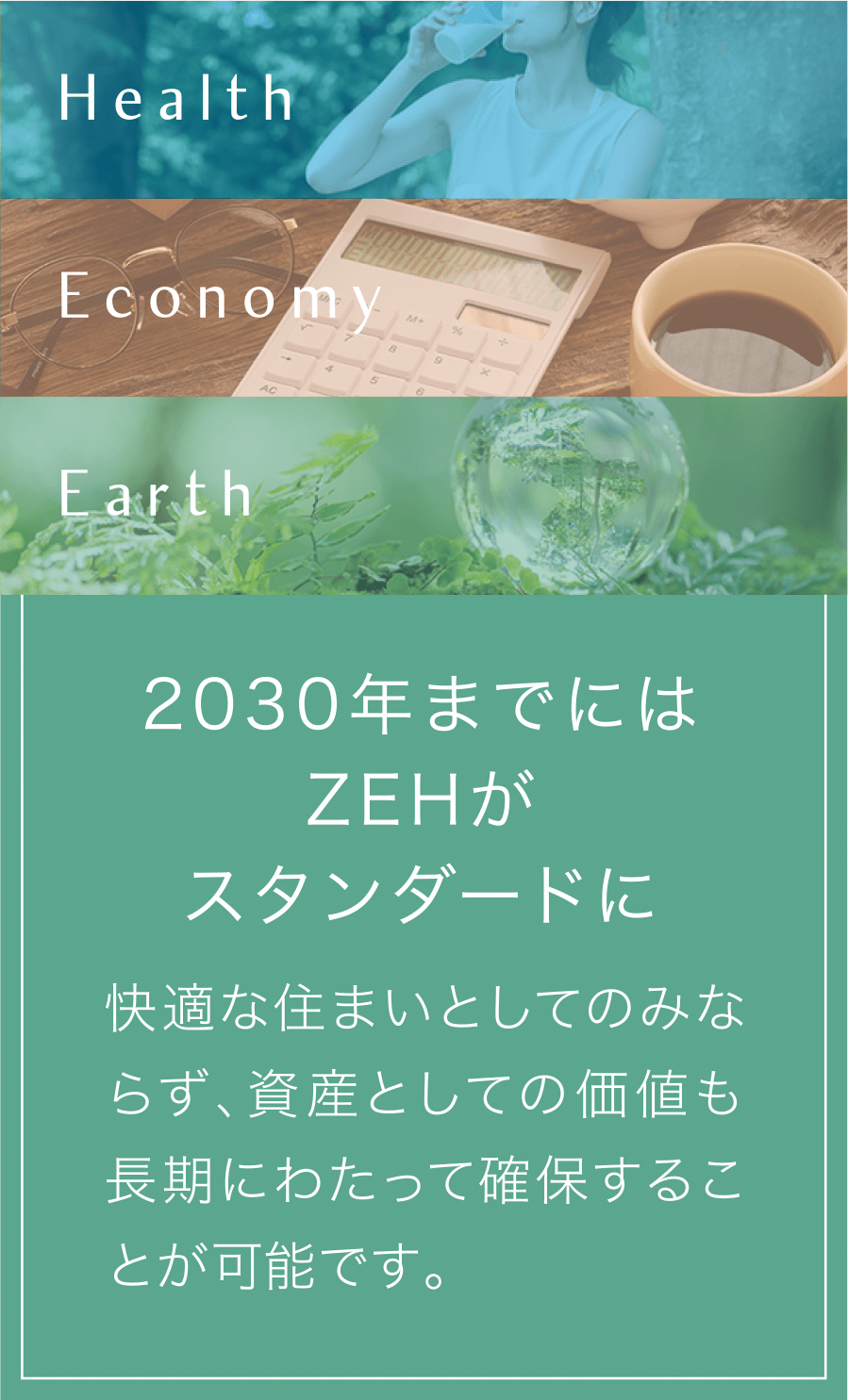 Health Economy Earth 2030年までにはZEHがスタンダードに。快適な住まいとしてのみならず、資産としての価値も長期にわたって確保することが可能です。